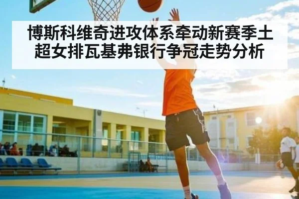 博斯科维奇进攻体系牵动新赛季土超女排瓦基弗银行争冠走势分析（LPL）